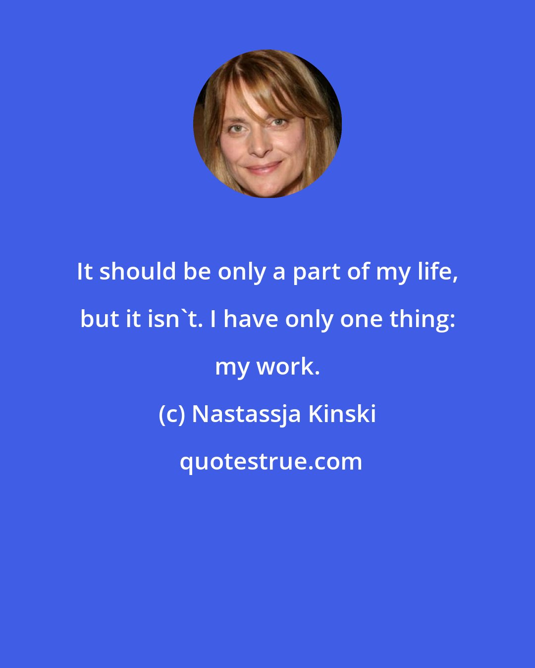 Nastassja Kinski: It should be only a part of my life, but it isn't. I have only one thing: my work.