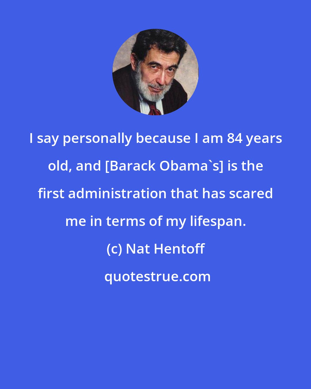 Nat Hentoff: I say personally because I am 84 years old, and [Barack Obama's] is the first administration that has scared me in terms of my lifespan.