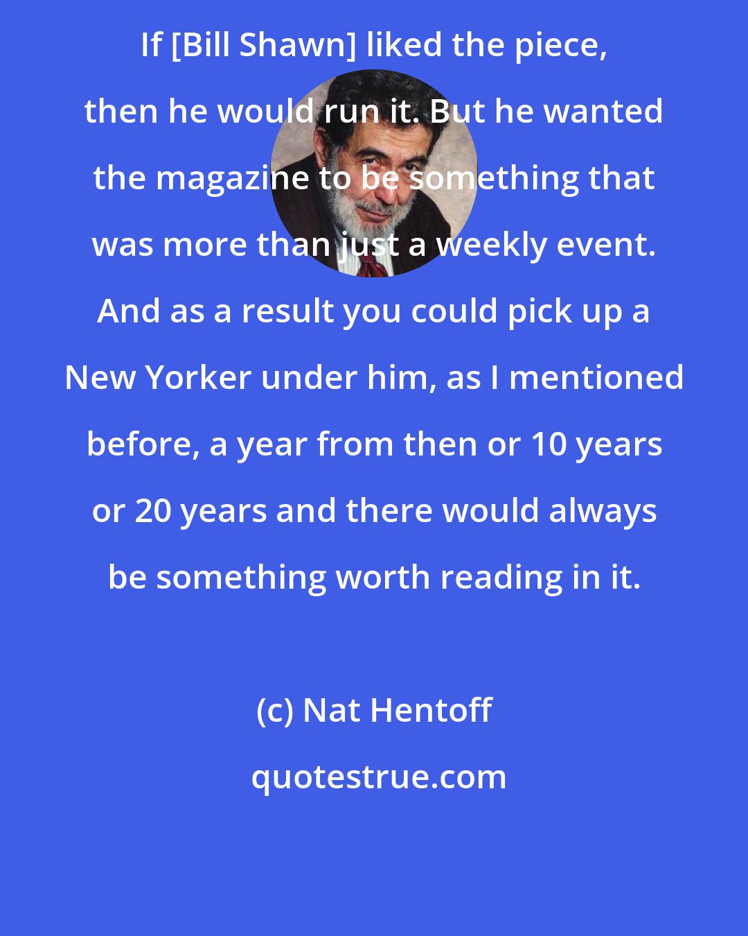 Nat Hentoff: If [Bill Shawn] liked the piece, then he would run it. But he wanted the magazine to be something that was more than just a weekly event. And as a result you could pick up a New Yorker under him, as I mentioned before, a year from then or 10 years or 20 years and there would always be something worth reading in it.