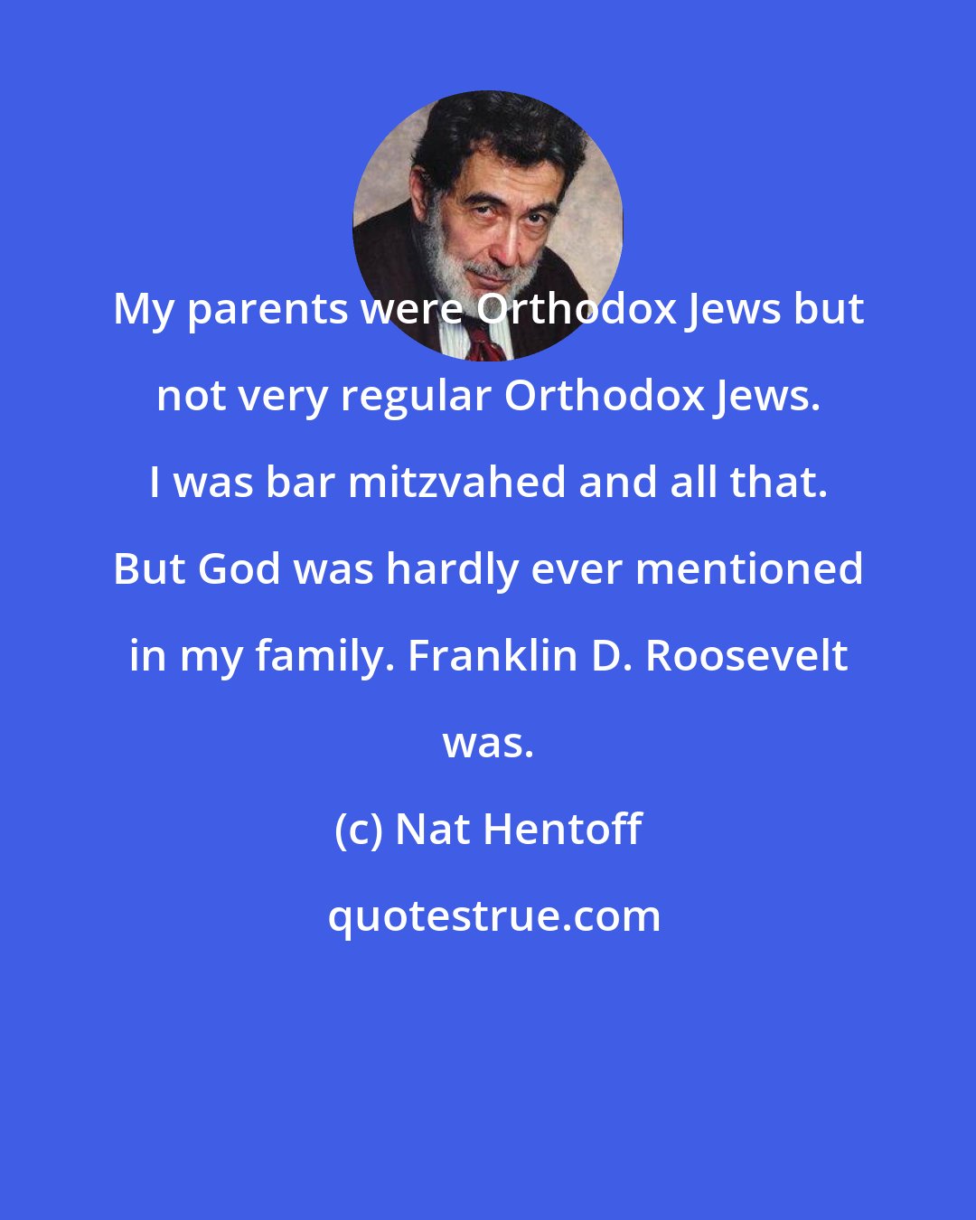 Nat Hentoff: My parents were Orthodox Jews but not very regular Orthodox Jews. I was bar mitzvahed and all that. But God was hardly ever mentioned in my family. Franklin D. Roosevelt was.