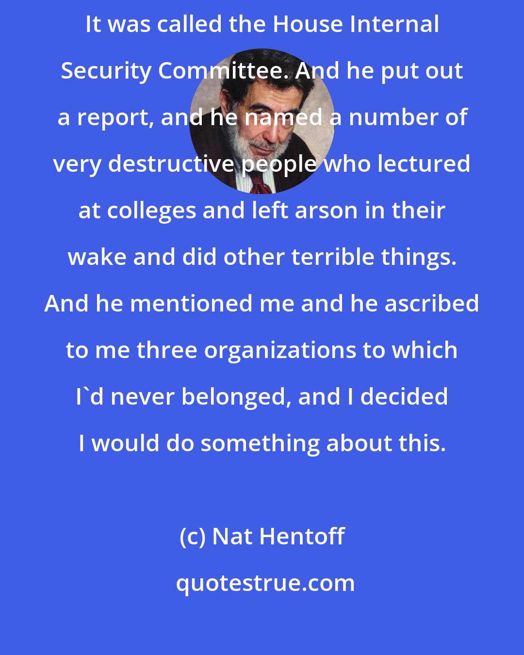 Nat Hentoff: Congressman [Richard ] Icord headed a House on American activities committee. It was called the House Internal Security Committee. And he put out a report, and he named a number of very destructive people who lectured at colleges and left arson in their wake and did other terrible things. And he mentioned me and he ascribed to me three organizations to which I'd never belonged, and I decided I would do something about this.