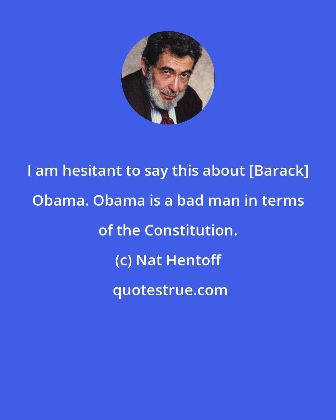 Nat Hentoff: I am hesitant to say this about [Barack] Obama. Obama is a bad man in terms of the Constitution.