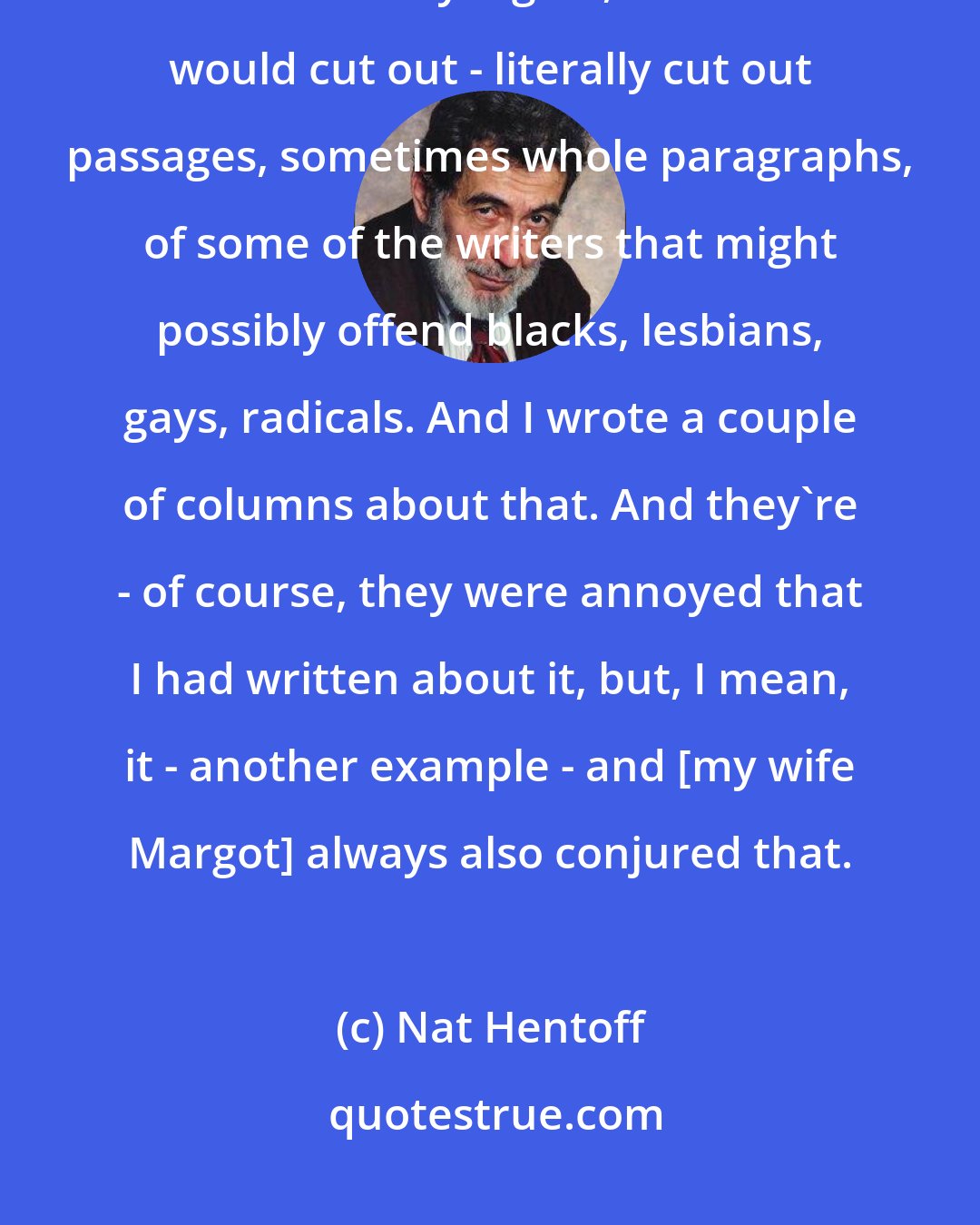 Nat Hentoff: I found out - the paper used to go to bed on Tues - on Monday. I found out that on Monday nights, the editors would cut out - literally cut out passages, sometimes whole paragraphs, of some of the writers that might possibly offend blacks, lesbians, gays, radicals. And I wrote a couple of columns about that. And they're - of course, they were annoyed that I had written about it, but, I mean, it - another example - and [my wife Margot] always also conjured that.