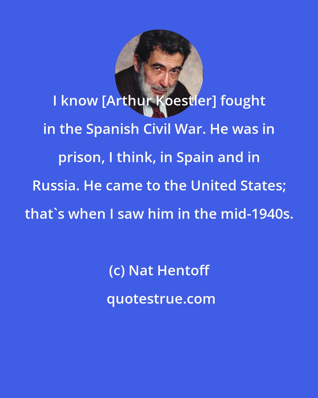 Nat Hentoff: I know [Arthur Koestler] fought in the Spanish Civil War. He was in prison, I think, in Spain and in Russia. He came to the United States; that's when I saw him in the mid-1940s.