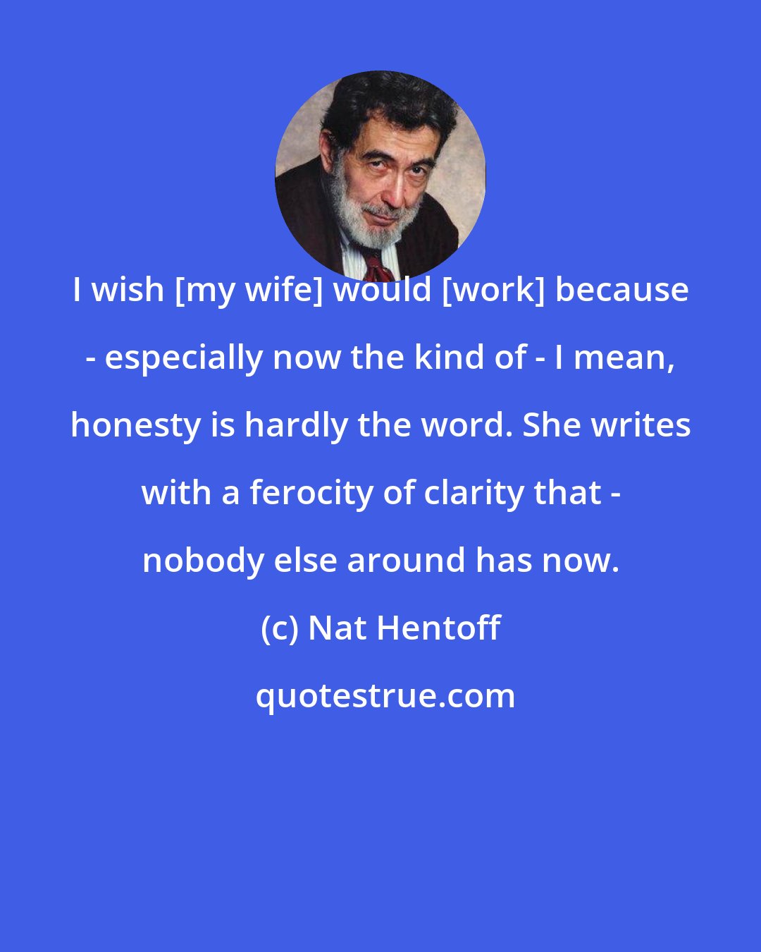 Nat Hentoff: I wish [my wife] would [work] because - especially now the kind of - I mean, honesty is hardly the word. She writes with a ferocity of clarity that - nobody else around has now.