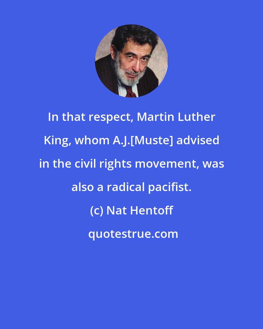 Nat Hentoff: In that respect, Martin Luther King, whom A.J.[Muste] advised in the civil rights movement, was also a radical pacifist.