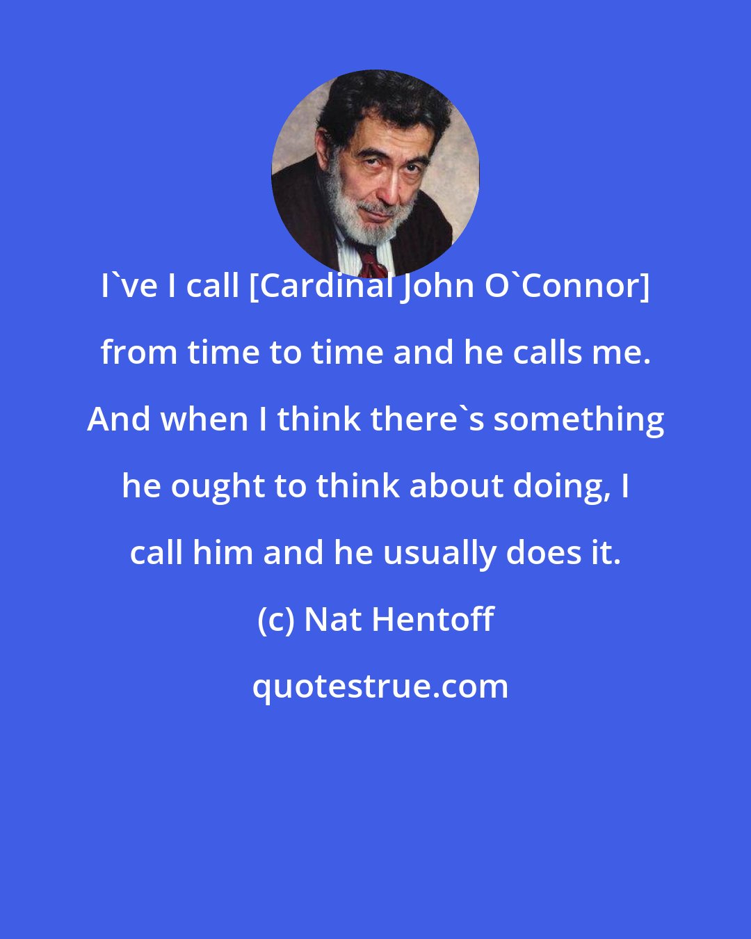 Nat Hentoff: I've I call [Cardinal John O'Connor] from time to time and he calls me. And when I think there's something he ought to think about doing, I call him and he usually does it.