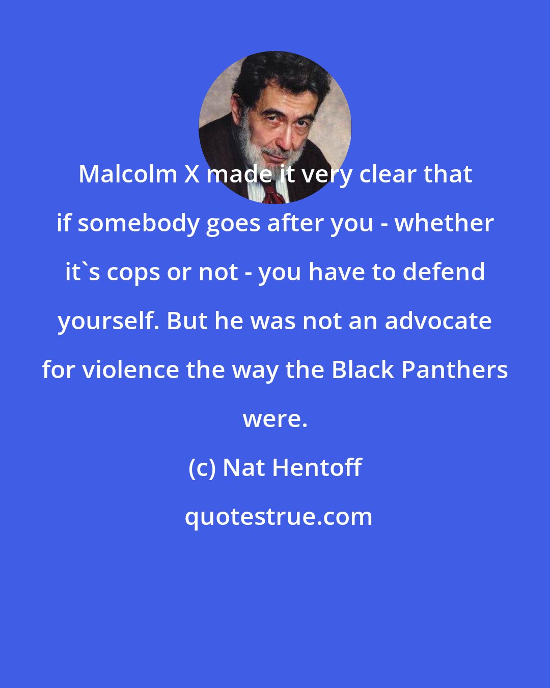 Nat Hentoff: Malcolm X made it very clear that if somebody goes after you - whether it's cops or not - you have to defend yourself. But he was not an advocate for violence the way the Black Panthers were.