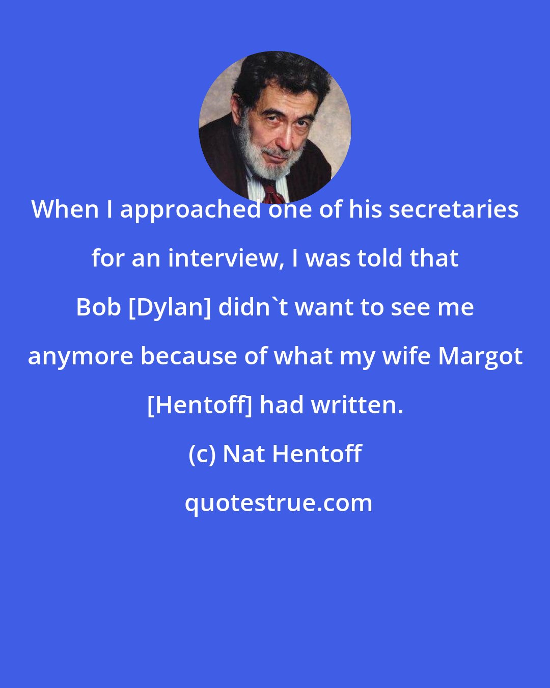 Nat Hentoff: When I approached one of his secretaries for an interview, I was told that Bob [Dylan] didn't want to see me anymore because of what my wife Margot [Hentoff] had written.