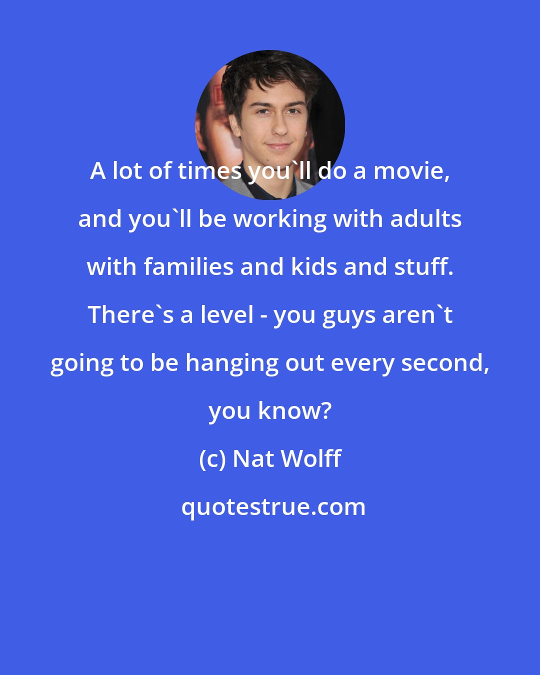 Nat Wolff: A lot of times you'll do a movie, and you'll be working with adults with families and kids and stuff. There's a level - you guys aren't going to be hanging out every second, you know?