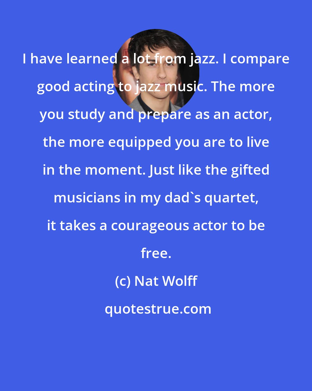 Nat Wolff: I have learned a lot from jazz. I compare good acting to jazz music. The more you study and prepare as an actor, the more equipped you are to live in the moment. Just like the gifted musicians in my dad's quartet, it takes a courageous actor to be free.