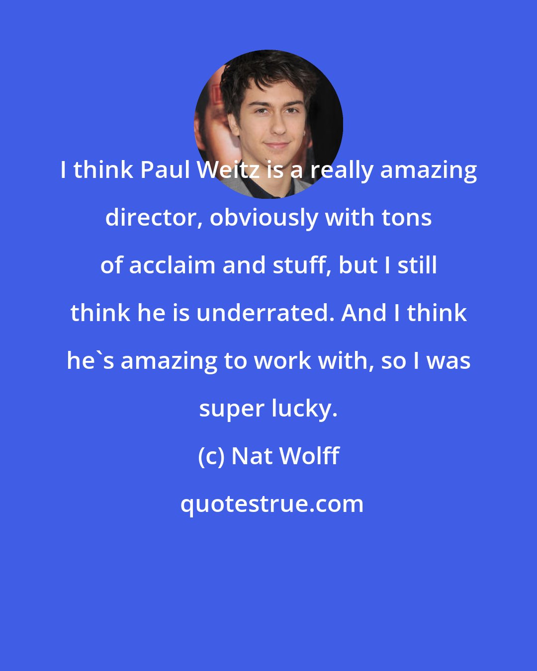 Nat Wolff: I think Paul Weitz is a really amazing director, obviously with tons of acclaim and stuff, but I still think he is underrated. And I think he's amazing to work with, so I was super lucky.