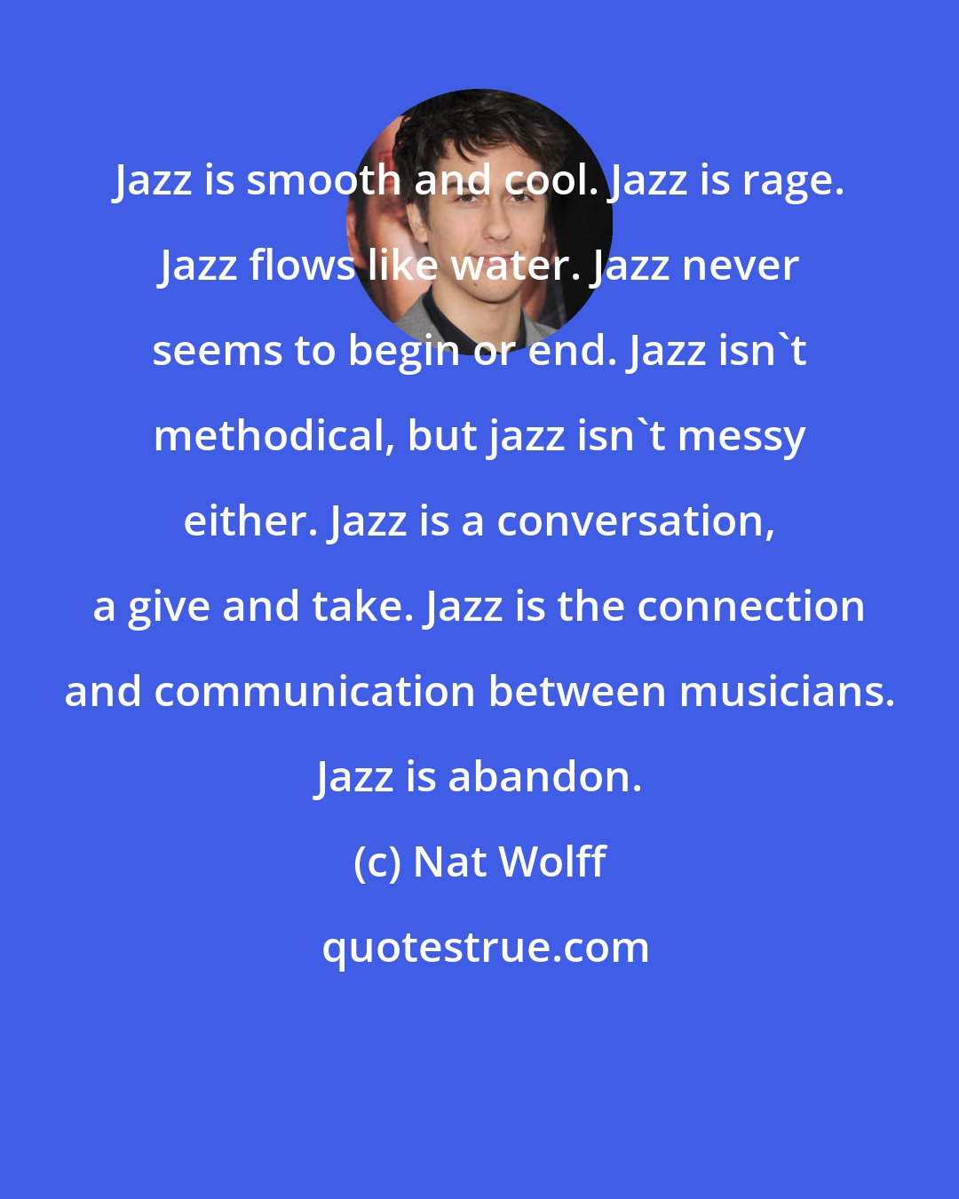 Nat Wolff: Jazz is smooth and cool. Jazz is rage. Jazz flows like water. Jazz never seems to begin or end. Jazz isn't methodical, but jazz isn't messy either. Jazz is a conversation, a give and take. Jazz is the connection and communication between musicians. Jazz is abandon.