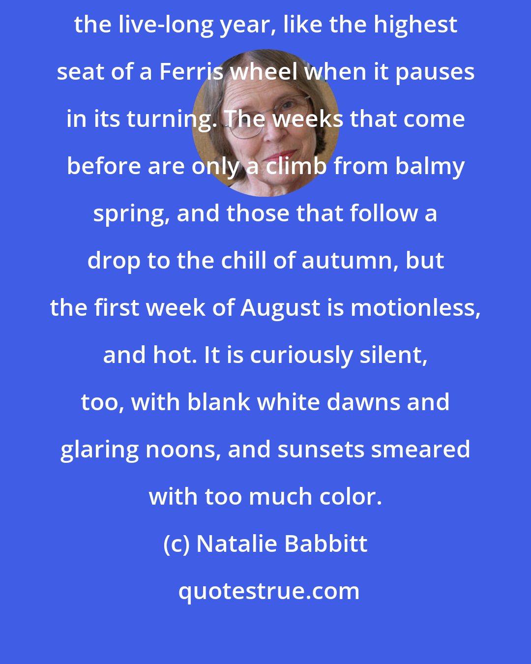 Natalie Babbitt: The first week of August hangs at the very top of summer, the top of the live-long year, like the highest seat of a Ferris wheel when it pauses in its turning. The weeks that come before are only a climb from balmy spring, and those that follow a drop to the chill of autumn, but the first week of August is motionless, and hot. It is curiously silent, too, with blank white dawns and glaring noons, and sunsets smeared with too much color.