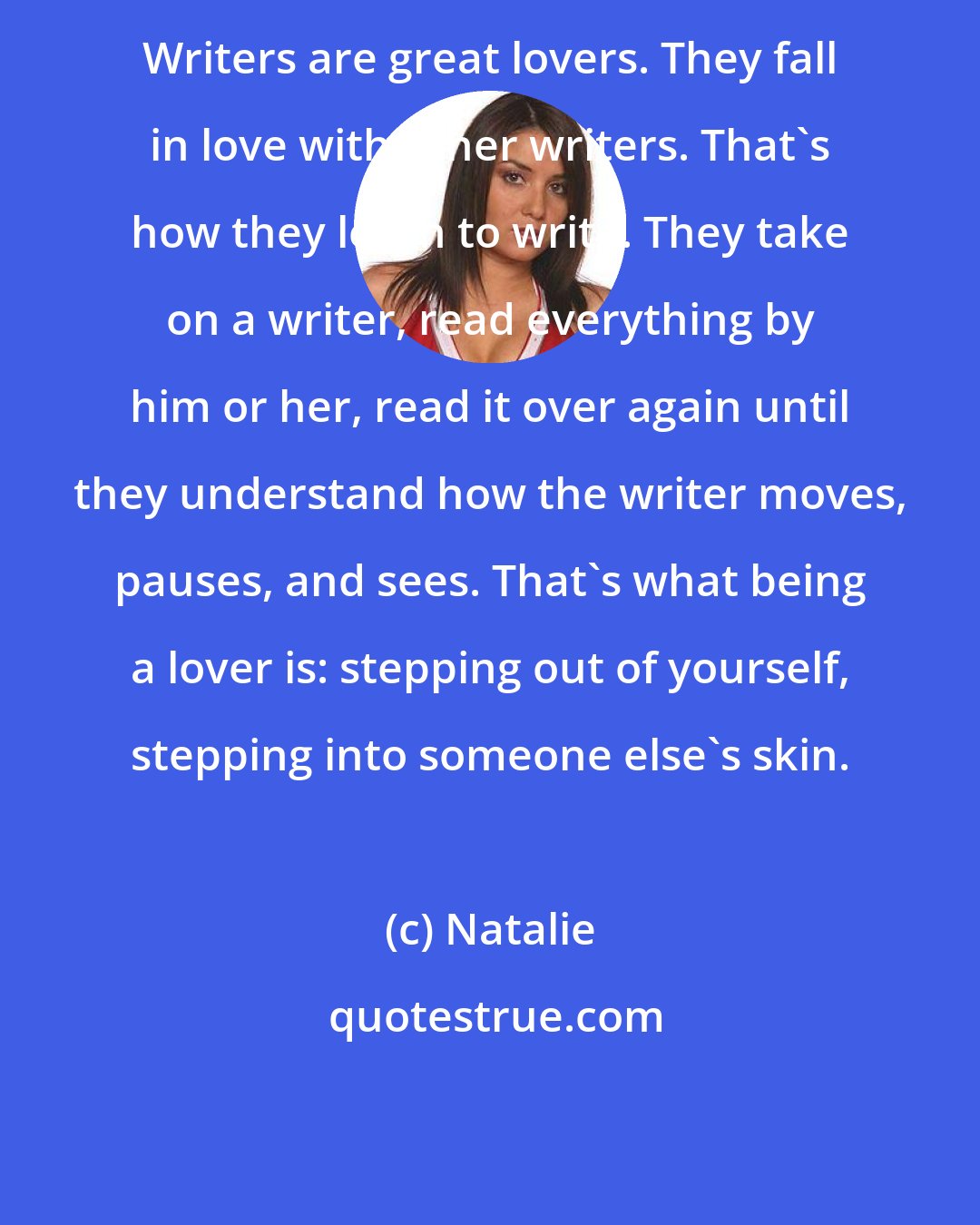 Natalie: Writers are great lovers. They fall in love with other writers. That's how they learn to write. They take on a writer, read everything by him or her, read it over again until they understand how the writer moves, pauses, and sees. That's what being a lover is: stepping out of yourself, stepping into someone else's skin.