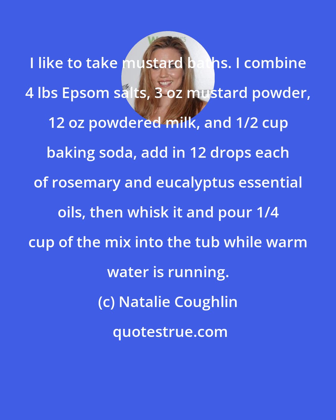 Natalie Coughlin: I like to take mustard baths. I combine 4 lbs Epsom salts, 3 oz mustard powder, 12 oz powdered milk, and 1/2 cup baking soda, add in 12 drops each of rosemary and eucalyptus essential oils, then whisk it and pour 1/4 cup of the mix into the tub while warm water is running.