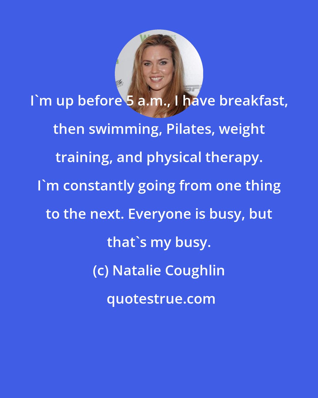 Natalie Coughlin: I'm up before 5 a.m., I have breakfast, then swimming, Pilates, weight training, and physical therapy. I'm constantly going from one thing to the next. Everyone is busy, but that's my busy.