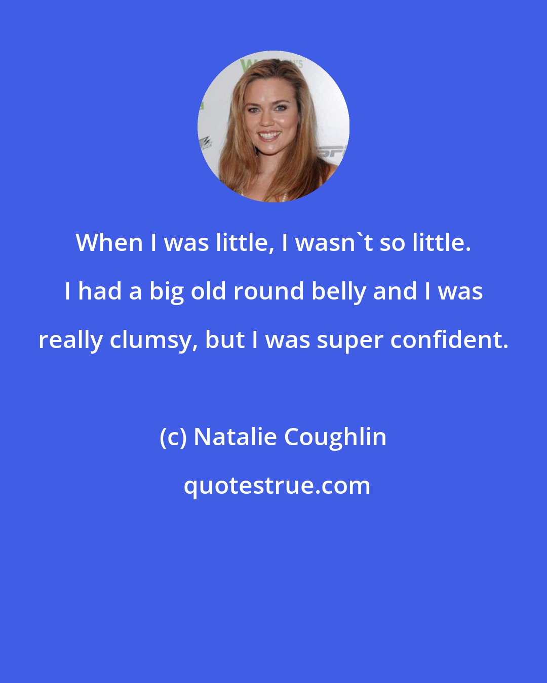 Natalie Coughlin: When I was little, I wasn't so little. I had a big old round belly and I was really clumsy, but I was super confident.