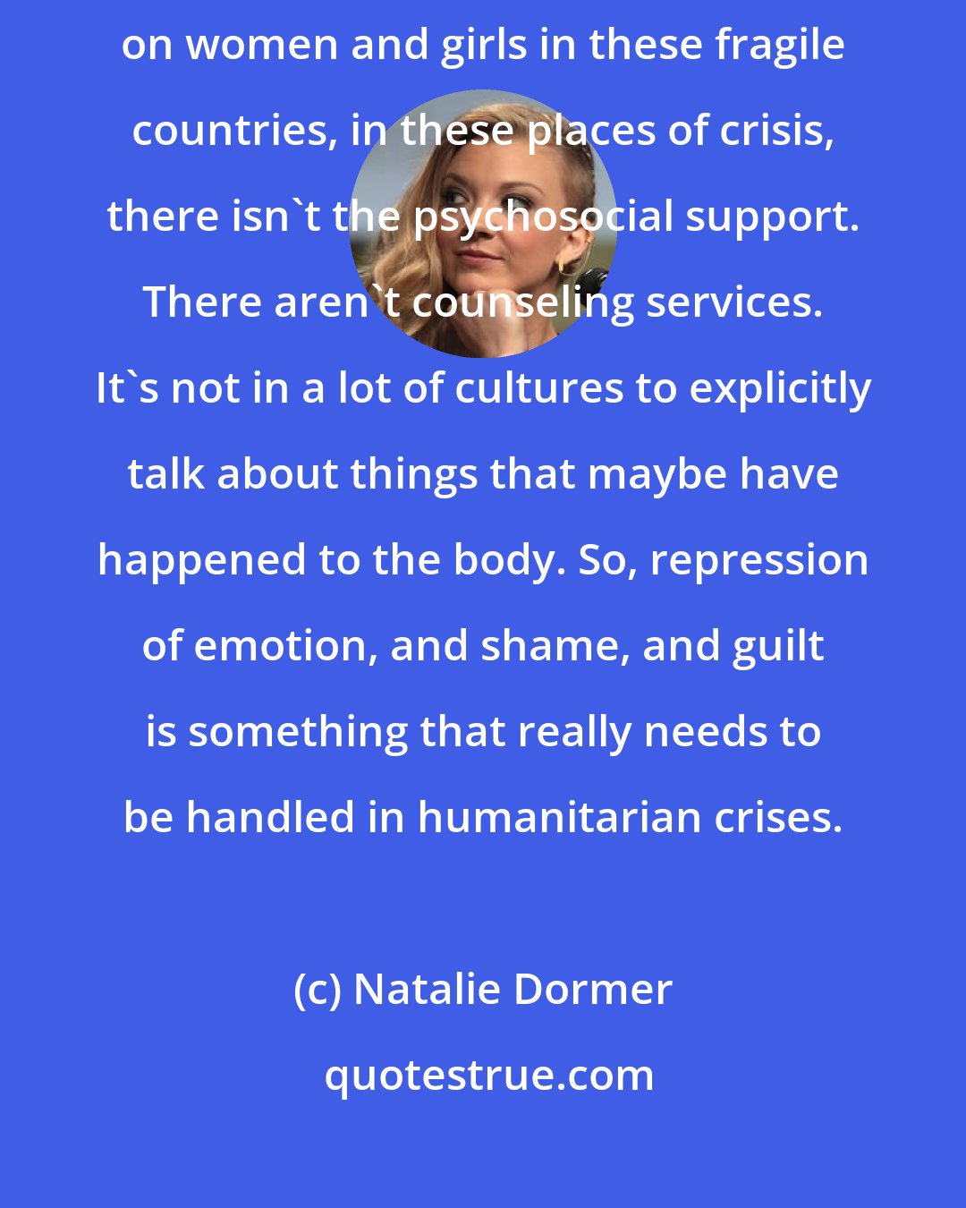 Natalie Dormer: That's part of what I touch on in my [UN] speech - when assaults happen on women and girls in these fragile countries, in these places of crisis, there isn't the psychosocial support. There aren't counseling services. It's not in a lot of cultures to explicitly talk about things that maybe have happened to the body. So, repression of emotion, and shame, and guilt is something that really needs to be handled in humanitarian crises.