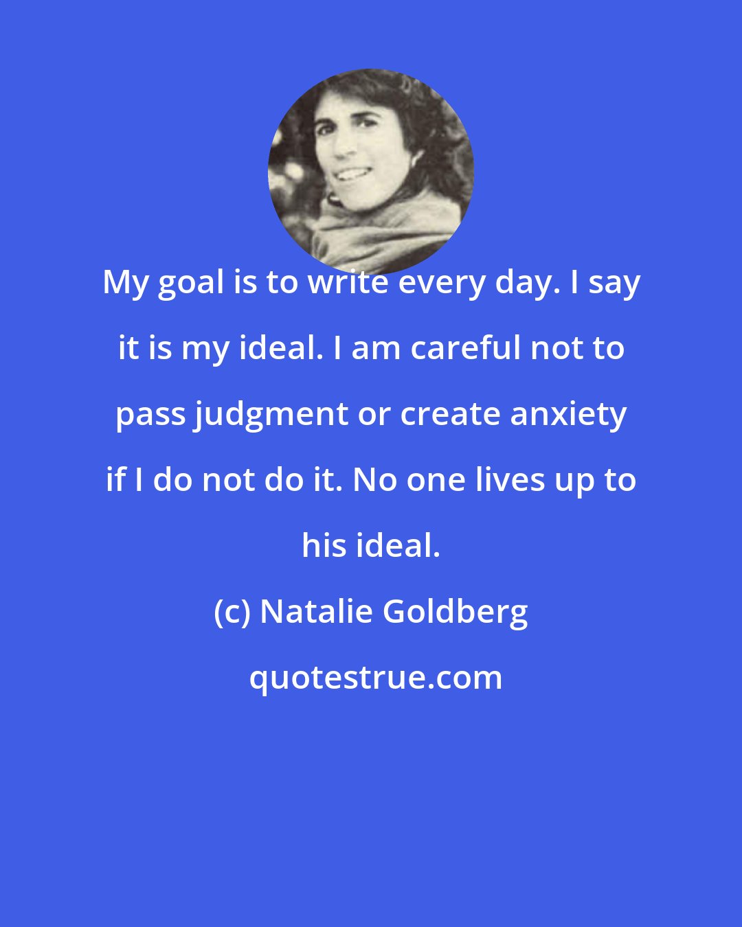 Natalie Goldberg: My goal is to write every day. I say it is my ideal. I am careful not to pass judgment or create anxiety if I do not do it. No one lives up to his ideal.