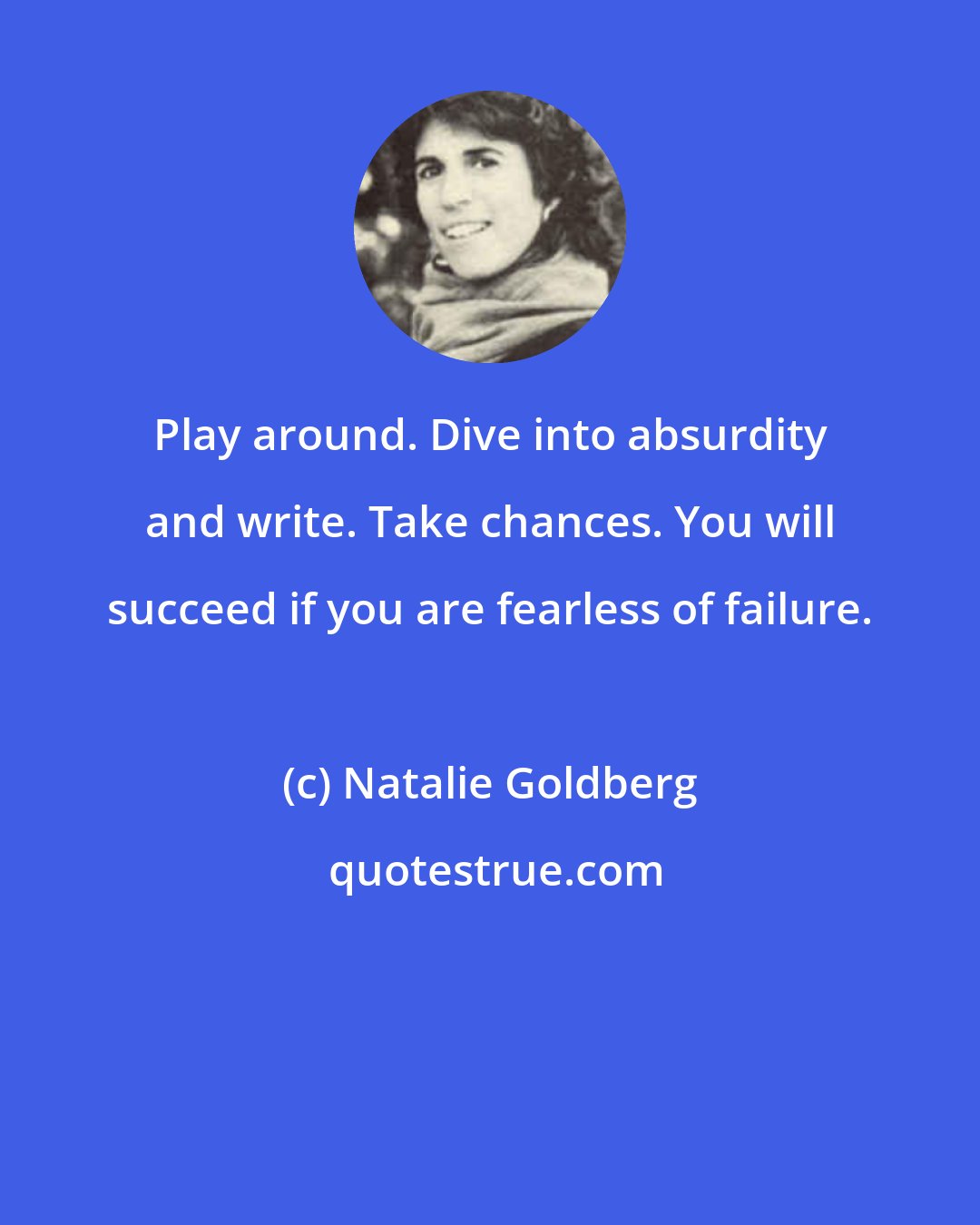 Natalie Goldberg: Play around. Dive into absurdity and write. Take chances. You will succeed if you are fearless of failure.