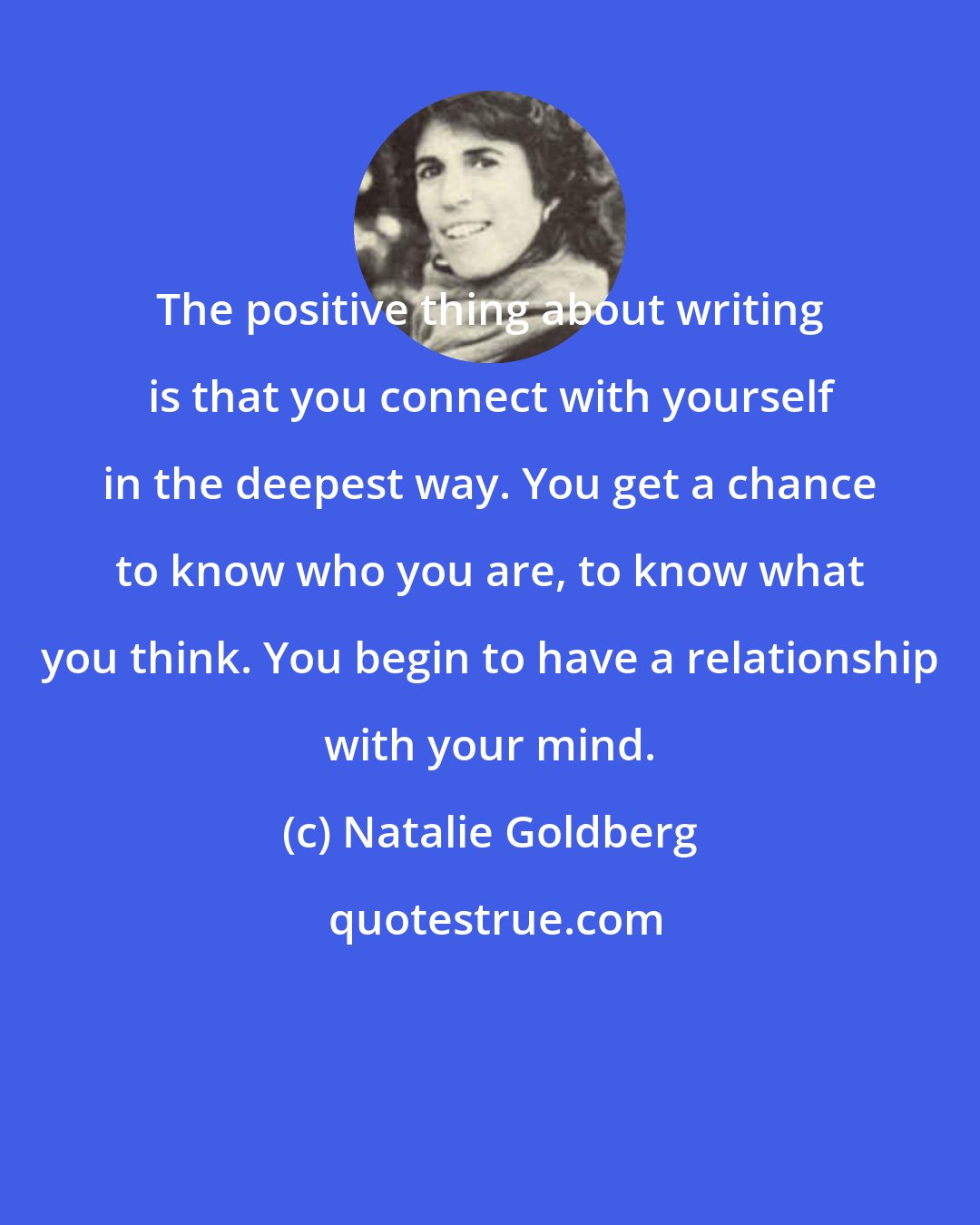 Natalie Goldberg: The positive thing about writing is that you connect with yourself in the deepest way. You get a chance to know who you are, to know what you think. You begin to have a relationship with your mind.