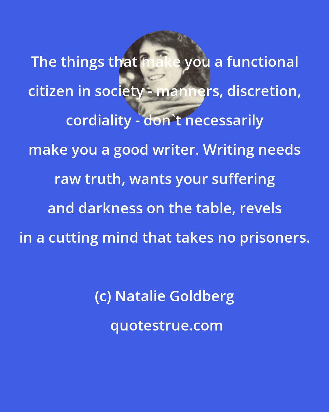 Natalie Goldberg: The things that make you a functional citizen in society - manners, discretion, cordiality - don't necessarily make you a good writer. Writing needs raw truth, wants your suffering and darkness on the table, revels in a cutting mind that takes no prisoners.