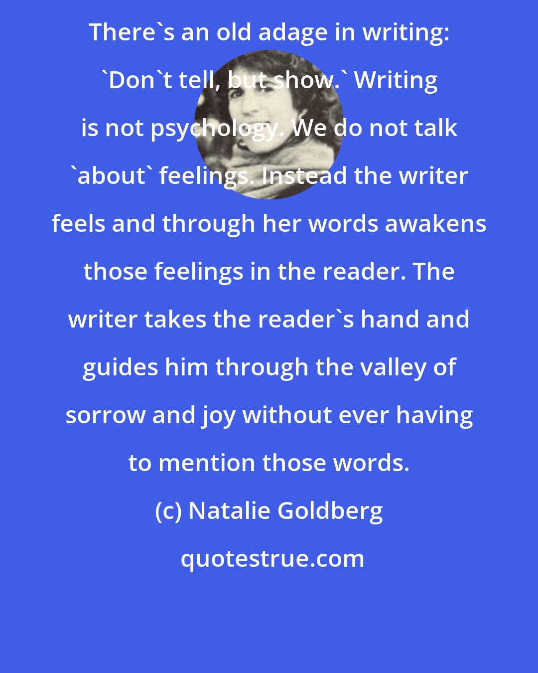 Natalie Goldberg: There's an old adage in writing: 'Don't tell, but show.' Writing is not psychology. We do not talk 'about' feelings. Instead the writer feels and through her words awakens those feelings in the reader. The writer takes the reader's hand and guides him through the valley of sorrow and joy without ever having to mention those words.