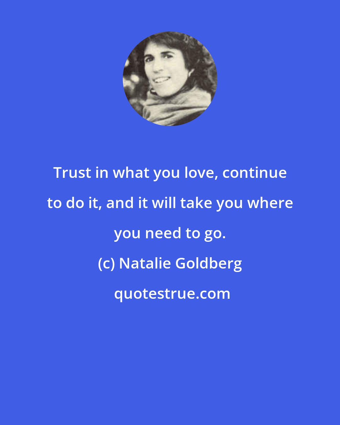 Natalie Goldberg: Trust in what you love, continue to do it, and it will take you where you need to go.