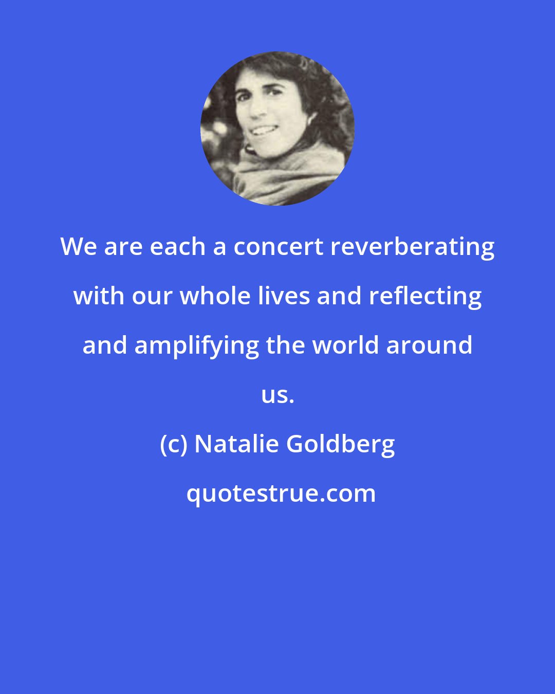 Natalie Goldberg: We are each a concert reverberating with our whole lives and reflecting and amplifying the world around us.