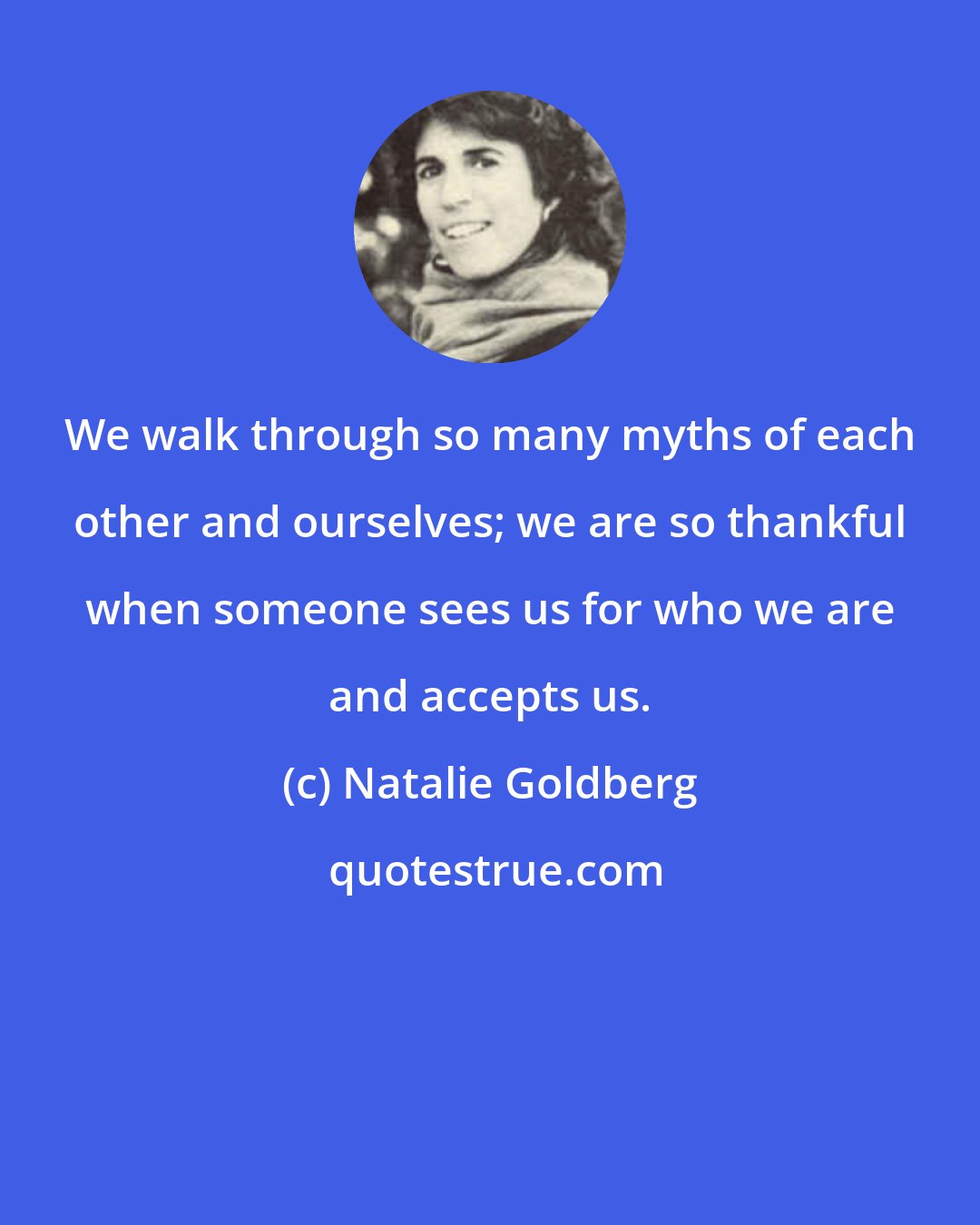 Natalie Goldberg: We walk through so many myths of each other and ourselves; we are so thankful when someone sees us for who we are and accepts us.