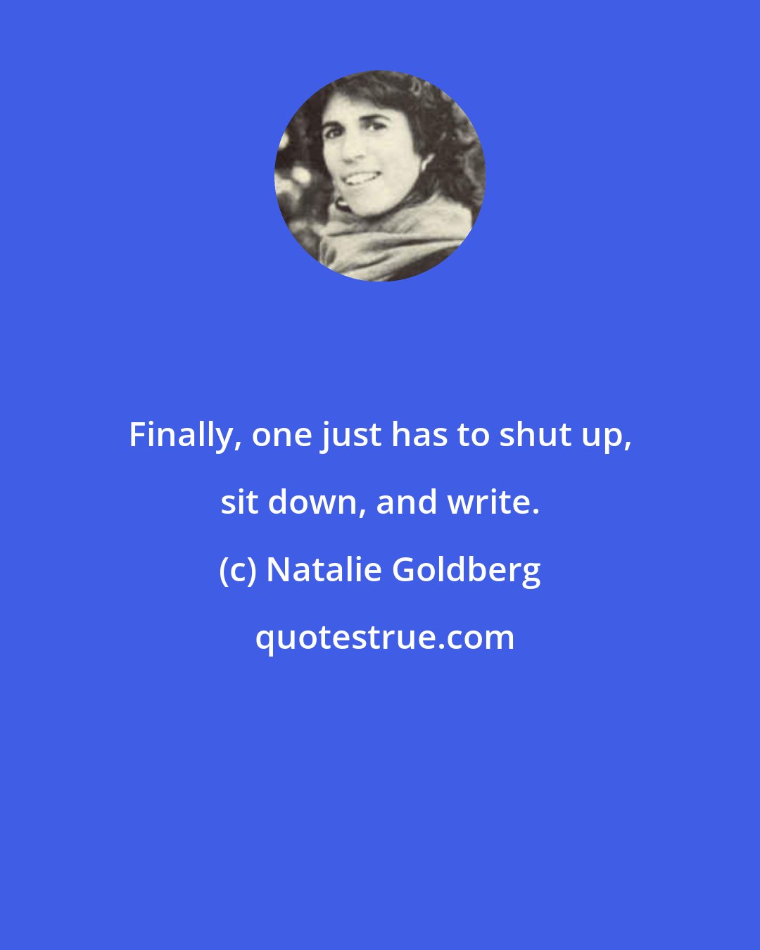 Natalie Goldberg: Finally, one just has to shut up, sit down, and write.