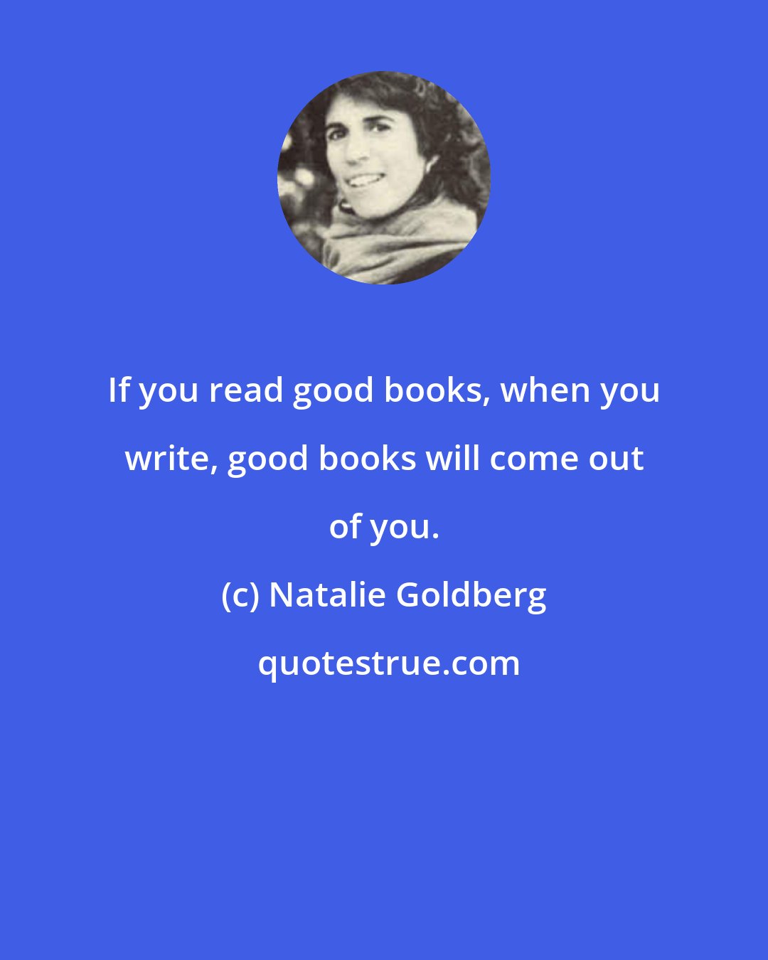 Natalie Goldberg: If you read good books, when you write, good books will come out of you.