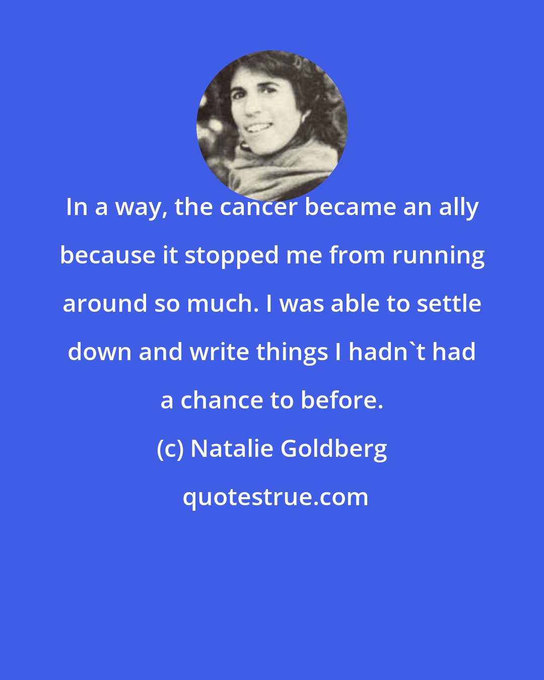 Natalie Goldberg: In a way, the cancer became an ally because it stopped me from running around so much. I was able to settle down and write things I hadn't had a chance to before.