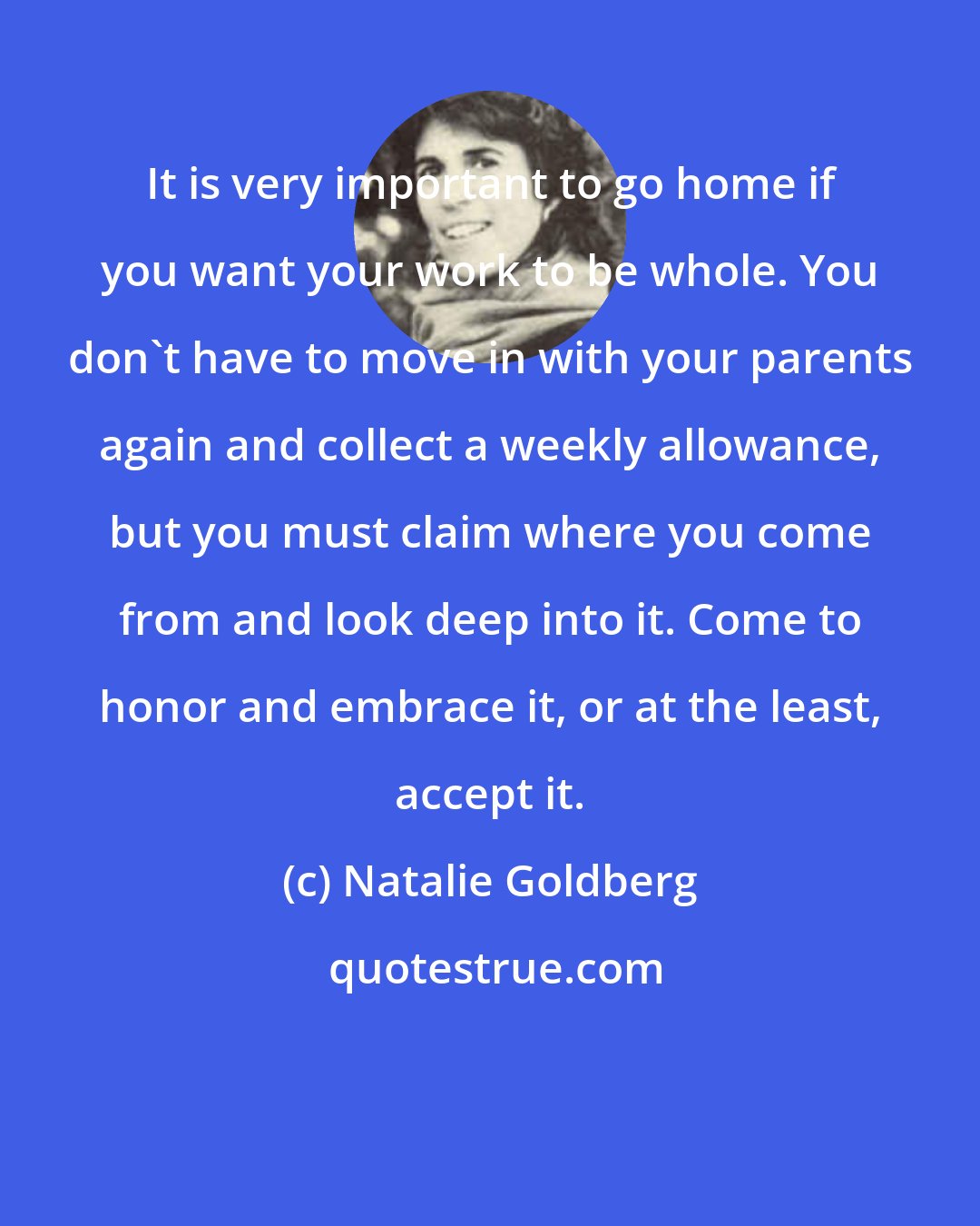 Natalie Goldberg: It is very important to go home if you want your work to be whole. You don't have to move in with your parents again and collect a weekly allowance, but you must claim where you come from and look deep into it. Come to honor and embrace it, or at the least, accept it.