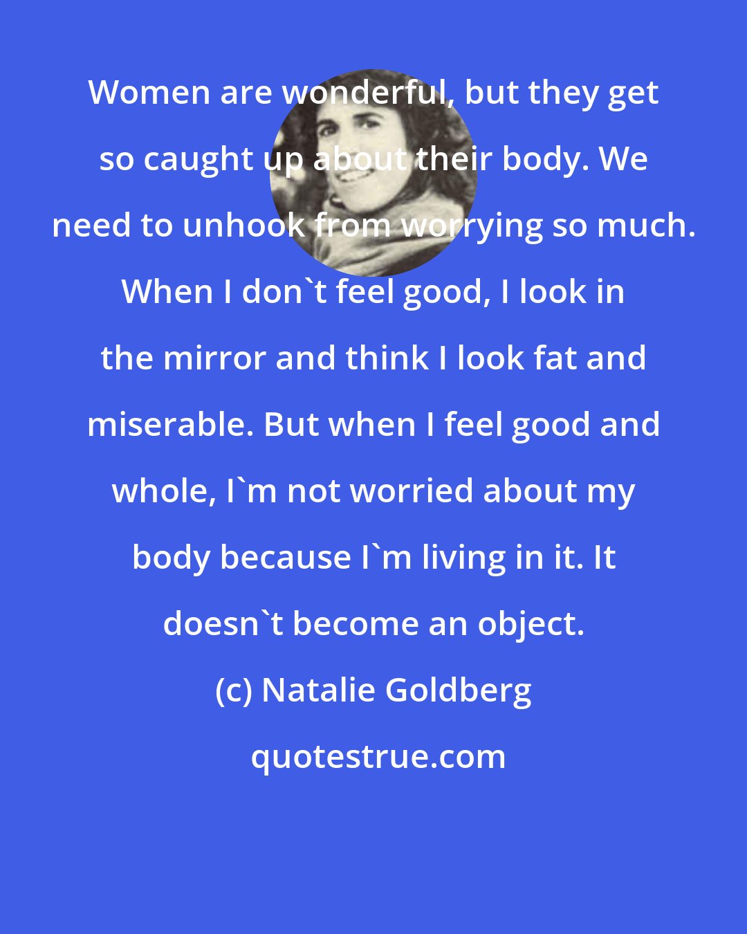 Natalie Goldberg: Women are wonderful, but they get so caught up about their body. We need to unhook from worrying so much. When I don't feel good, I look in the mirror and think I look fat and miserable. But when I feel good and whole, I'm not worried about my body because I'm living in it. It doesn't become an object.