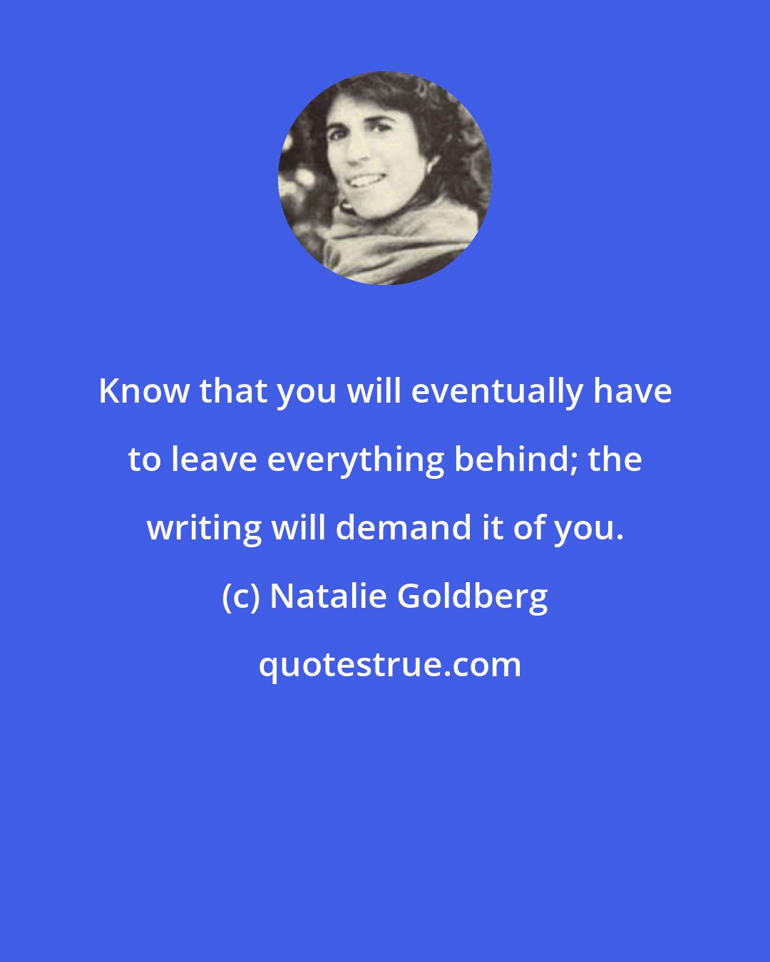 Natalie Goldberg: Know that you will eventually have to leave everything behind; the writing will demand it of you.