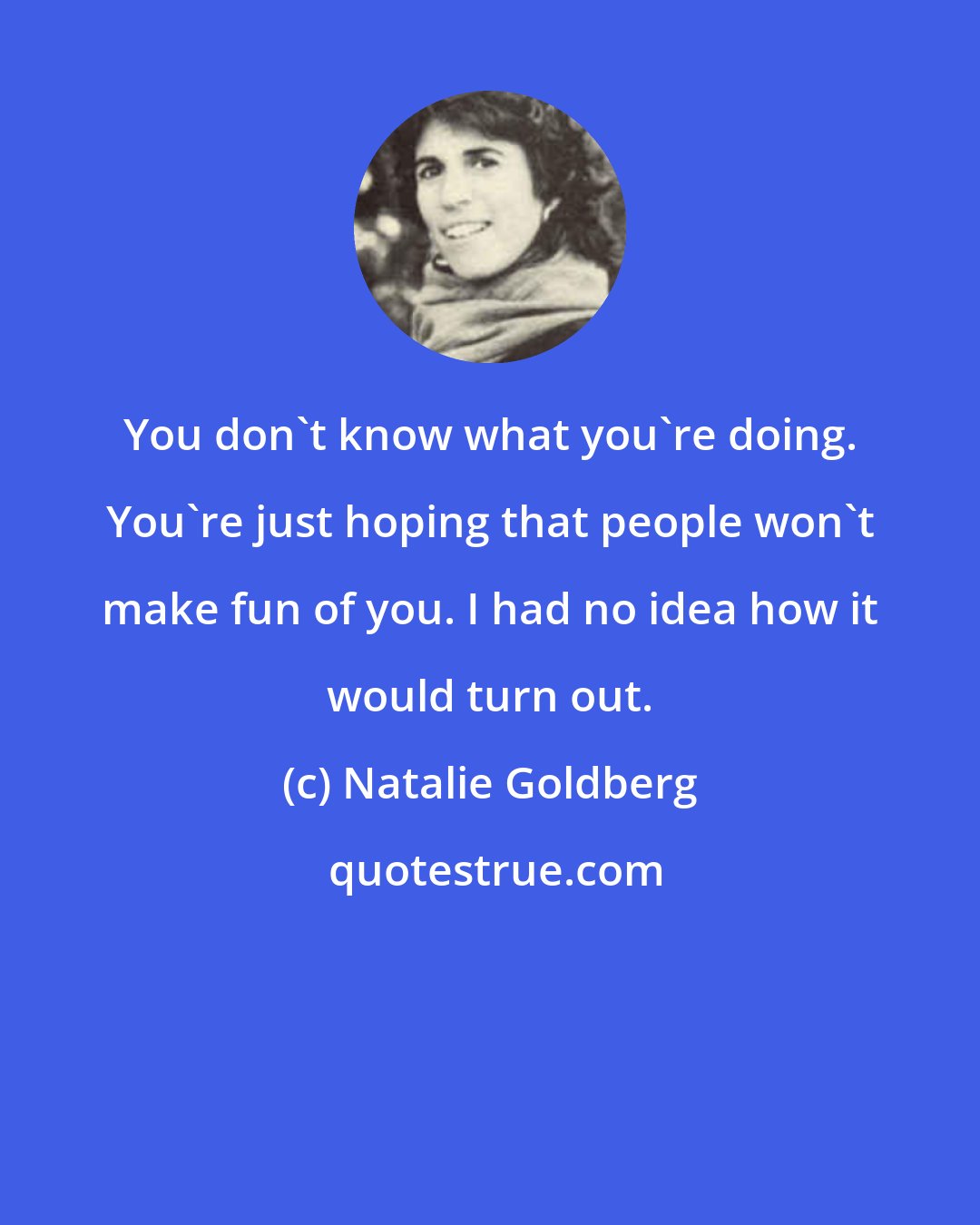 Natalie Goldberg: You don't know what you're doing. You're just hoping that people won't make fun of you. I had no idea how it would turn out.