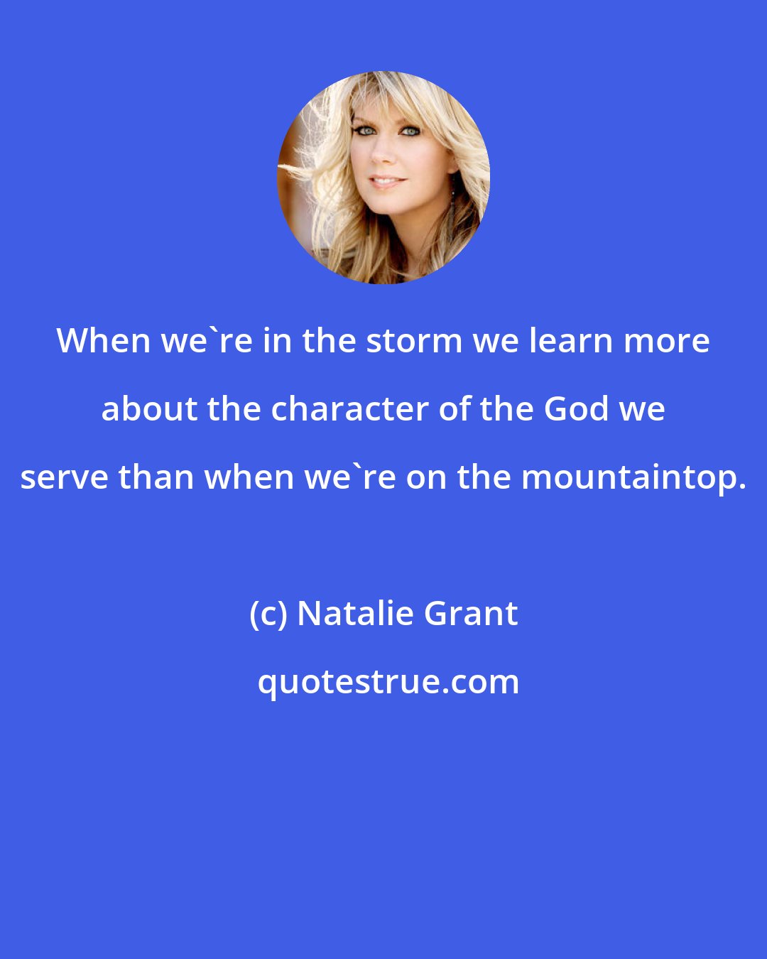 Natalie Grant: When we're in the storm we learn more about the character of the God we serve than when we're on the mountaintop.