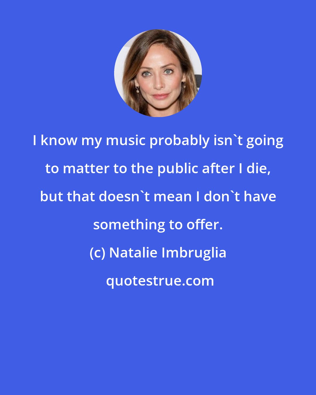 Natalie Imbruglia: I know my music probably isn't going to matter to the public after I die, but that doesn't mean I don't have something to offer.