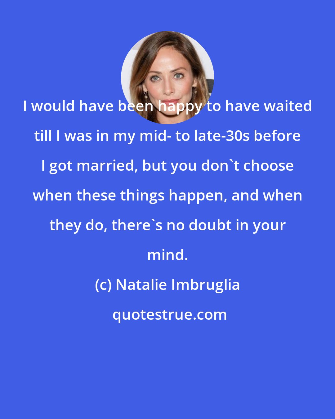 Natalie Imbruglia: I would have been happy to have waited till I was in my mid- to late-30s before I got married, but you don't choose when these things happen, and when they do, there's no doubt in your mind.