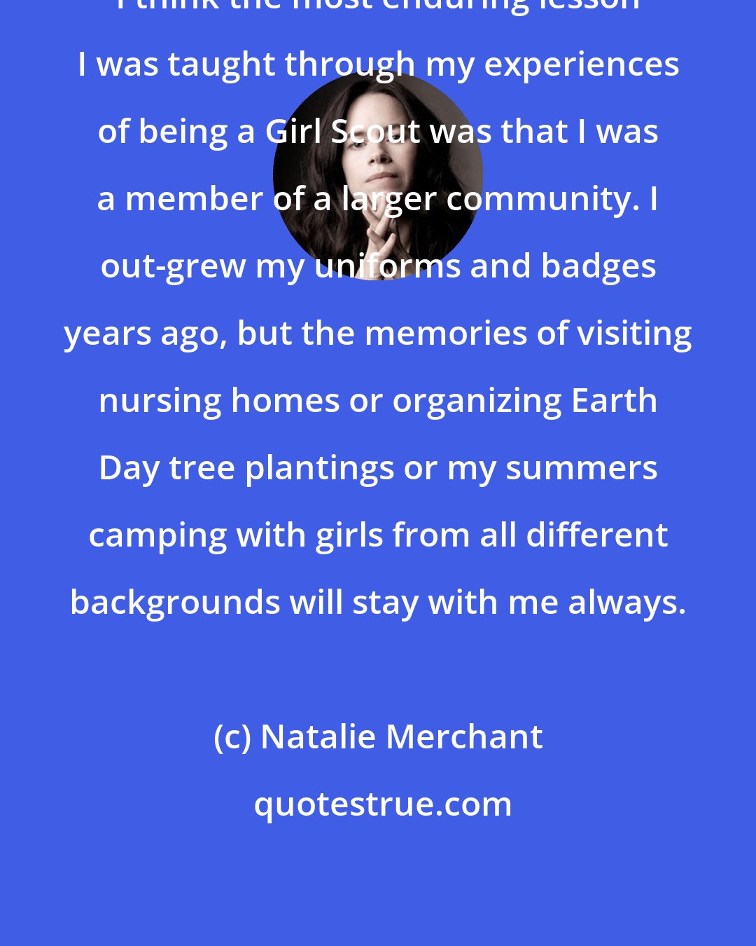 Natalie Merchant: I think the most enduring lesson I was taught through my experiences of being a Girl Scout was that I was a member of a larger community. I out-grew my uniforms and badges years ago, but the memories of visiting nursing homes or organizing Earth Day tree plantings or my summers camping with girls from all different backgrounds will stay with me always.