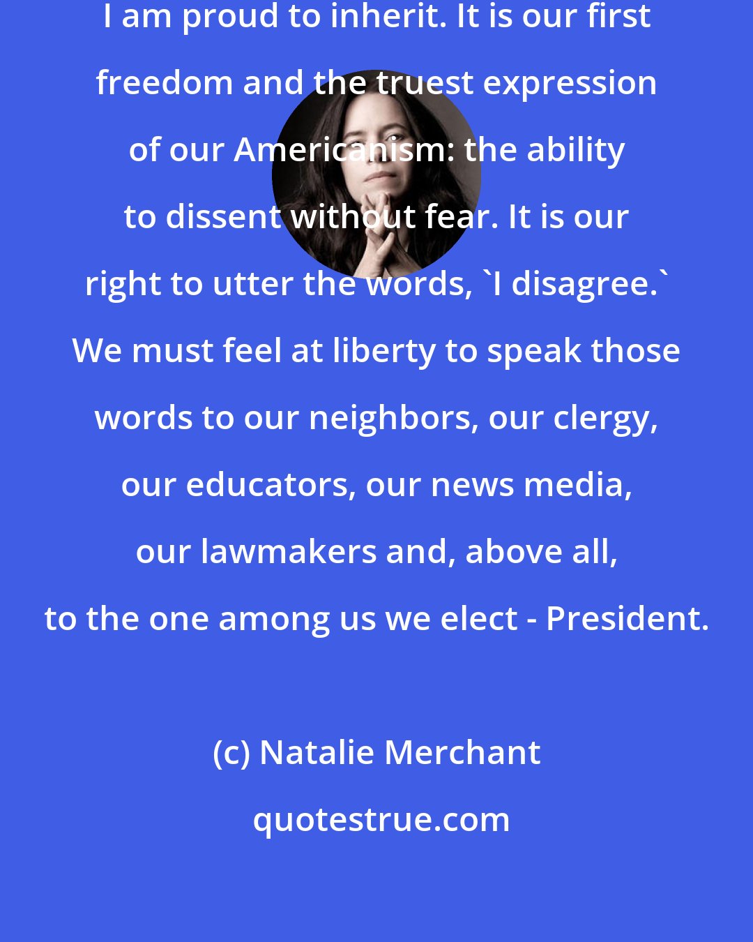 Natalie Merchant: There is one tradition in America I am proud to inherit. It is our first freedom and the truest expression of our Americanism: the ability to dissent without fear. It is our right to utter the words, 'I disagree.' We must feel at liberty to speak those words to our neighbors, our clergy, our educators, our news media, our lawmakers and, above all, to the one among us we elect - President.