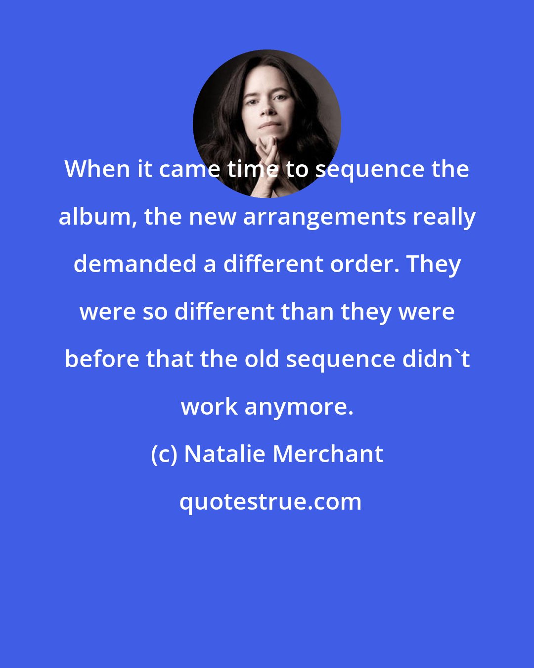 Natalie Merchant: When it came time to sequence the album, the new arrangements really demanded a different order. They were so different than they were before that the old sequence didn't work anymore.