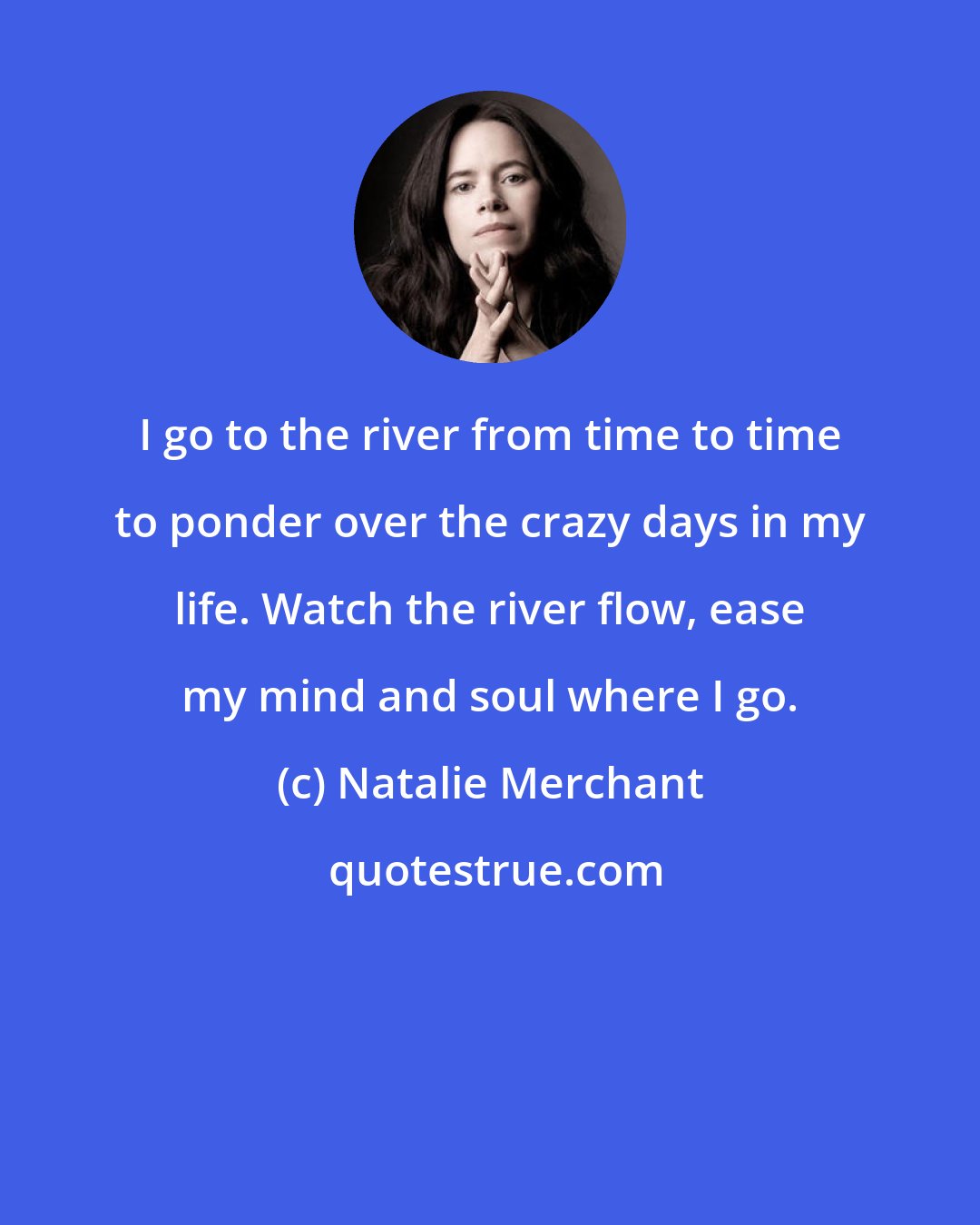 Natalie Merchant: I go to the river from time to time to ponder over the crazy days in my life. Watch the river flow, ease my mind and soul where I go.