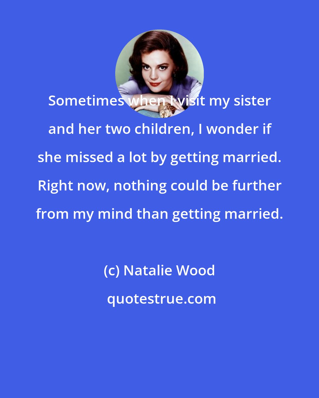 Natalie Wood: Sometimes when I visit my sister and her two children, I wonder if she missed a lot by getting married. Right now, nothing could be further from my mind than getting married.