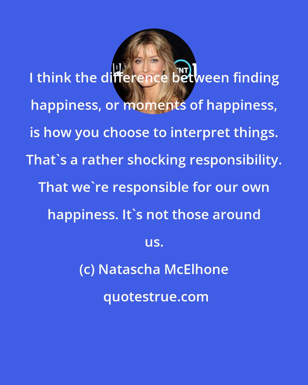 Natascha McElhone: I think the difference between finding happiness, or moments of happiness, is how you choose to interpret things. That's a rather shocking responsibility. That we're responsible for our own happiness. It's not those around us.