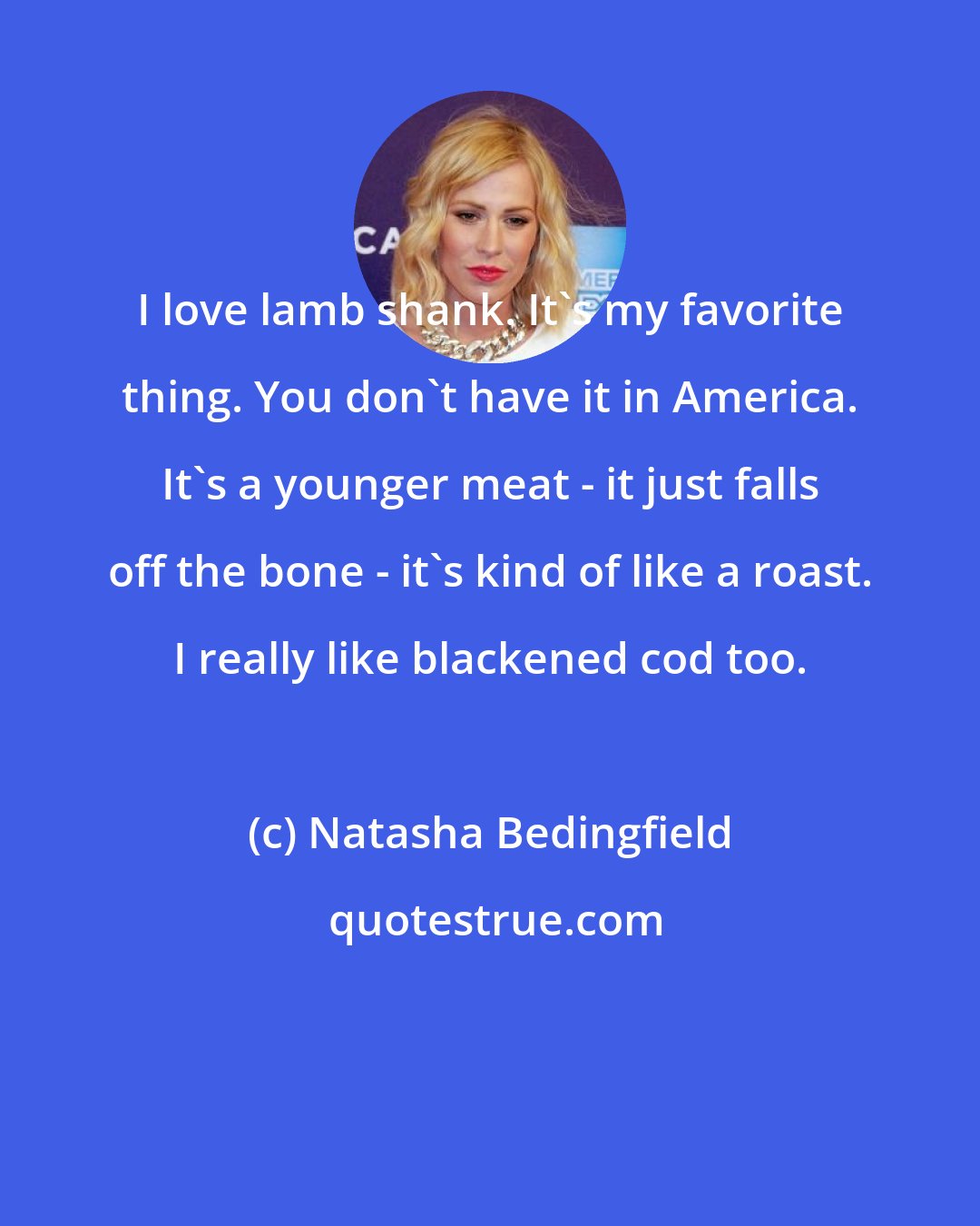 Natasha Bedingfield: I love lamb shank. It's my favorite thing. You don't have it in America. It's a younger meat - it just falls off the bone - it's kind of like a roast. I really like blackened cod too.