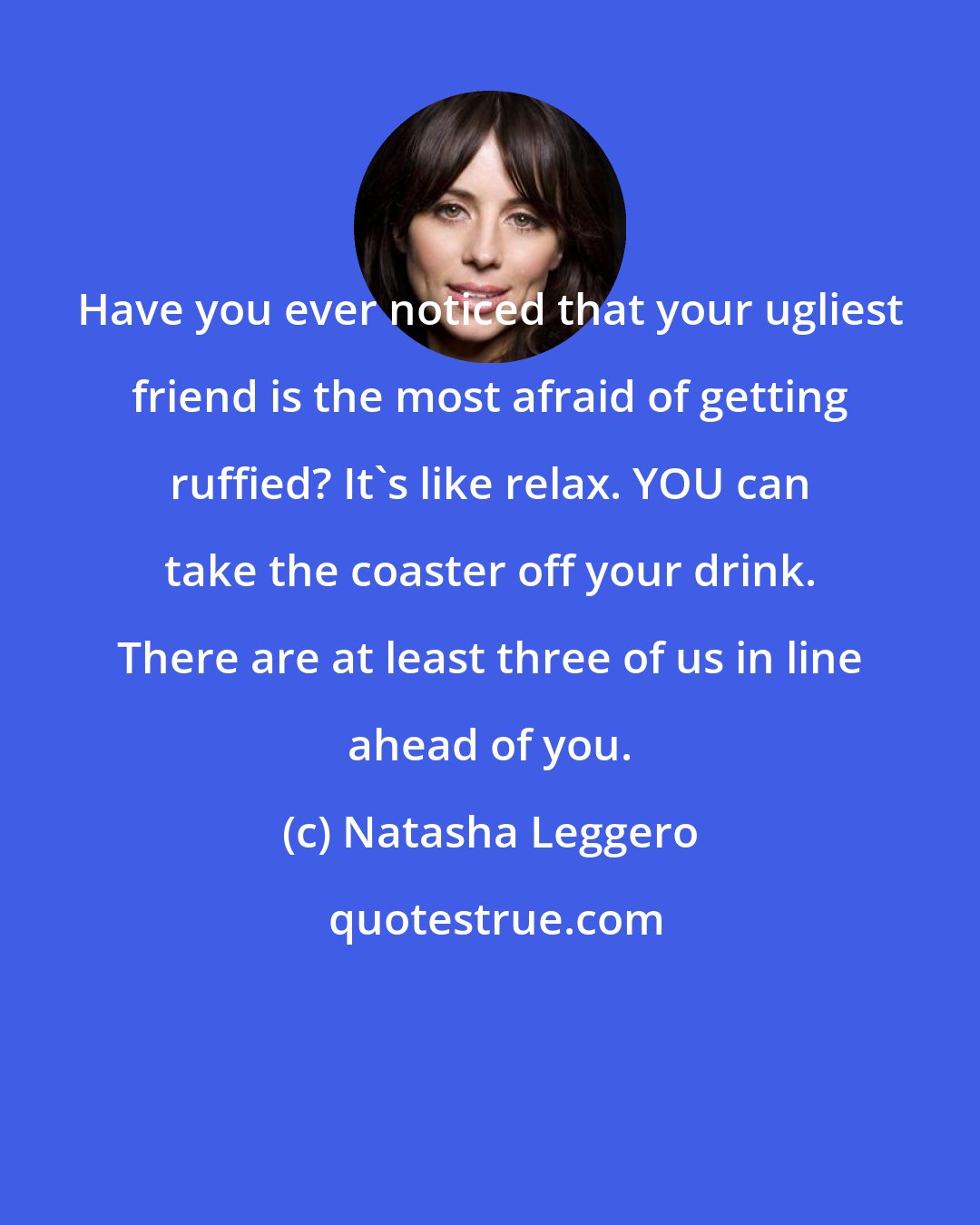 Natasha Leggero: Have you ever noticed that your ugliest friend is the most afraid of getting ruffied? It's like relax. YOU can take the coaster off your drink. There are at least three of us in line ahead of you.