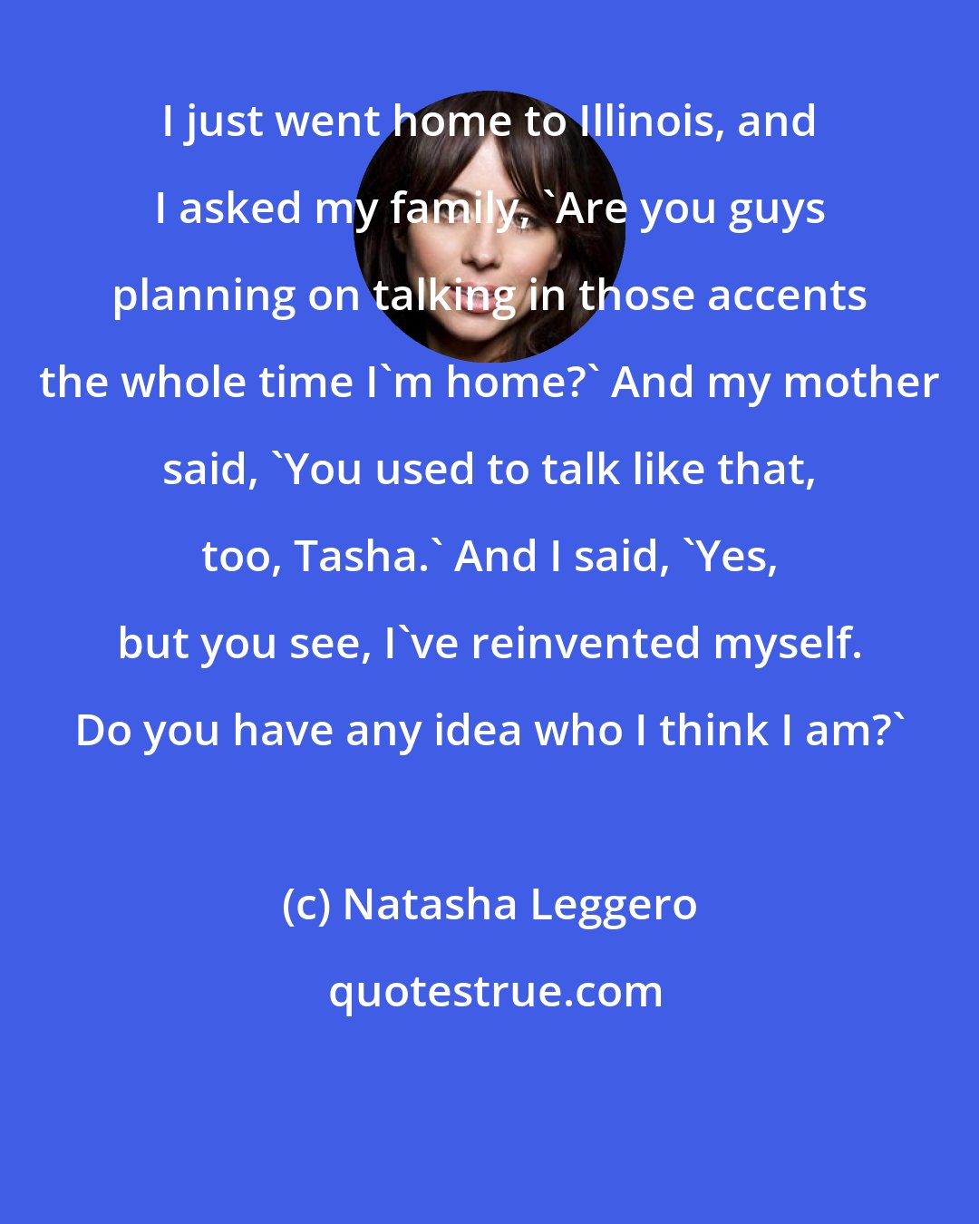 Natasha Leggero: I just went home to Illinois, and I asked my family, 'Are you guys planning on talking in those accents the whole time I'm home?' And my mother said, 'You used to talk like that, too, Tasha.' And I said, 'Yes, but you see, I've reinvented myself. Do you have any idea who I think I am?'